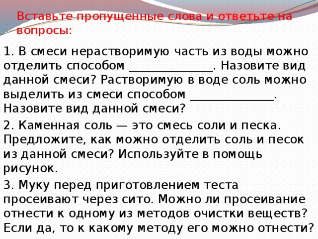 Вставьте пропущенные слова и ответьте на вопросы: 1. В смеси нерастворимую часть из воды можно отделить способом ______________. Назовите вид данной смеси? Растворимую в воде соль можно выделить из смеси способом ______________. Назовите вид данной смеси? 2. Каменная соль — это смесь соли и песка. Предложите, как можно отделить соль и песок из данной смеси? Используйте в помощь рисунок. 3. Муку перед приготовлением теста просеивают через сито. Можно ли просеивание отнести к одному из методов очистки веществ? Если да, то к какому методу его можно отнести? 