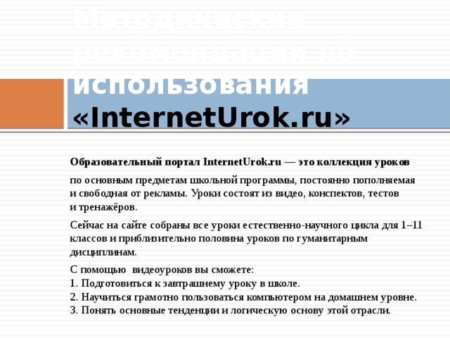 Методические рекомендации по использования «InternetUrok.ru»   Образовательный портал InternetUrok.ru — это коллекция уроков по основным предметам школьной программы, постоянно пополняемая и свободная от рекламы. Уроки состоят из видео, конспектов, тестов и тренажёров. Сейчас на сайте собраны все уроки естественно-научного цикла для 1–11 классов и приблизительно половина уроков по гуманитарным дисциплинам. С помощью видеоуроков вы сможете:  1. Подготовиться к завтрашнему уроку в школе.  2. Научиться грамотно пользоваться компьютером на домашнем уровне.  3. Понять основные тенденции и логическую основу этой отрасли. 