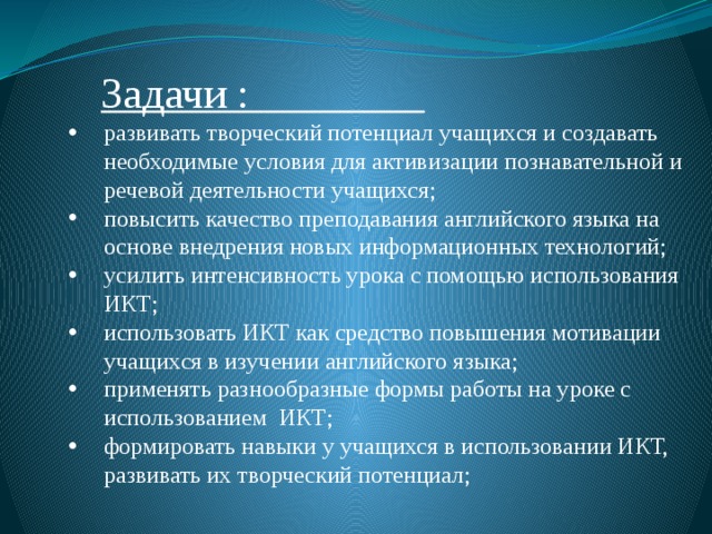  Задачи :   развивать творческий потенциал учащихся и создавать необходимые условия для активизации познавательной и речевой деятельности учащихся; повысить качество преподавания английского языка на основе внедрения новых информационных технологий; усилить интенсивность урока с помощью использования ИКТ; использовать ИКТ как средство повышения мотивации учащихся в изучении английского языка; применять разнообразные формы работы на уроке с использованием ИКТ; формировать навыки у учащихся в использовании ИКТ, развивать их творческий потенциал; 