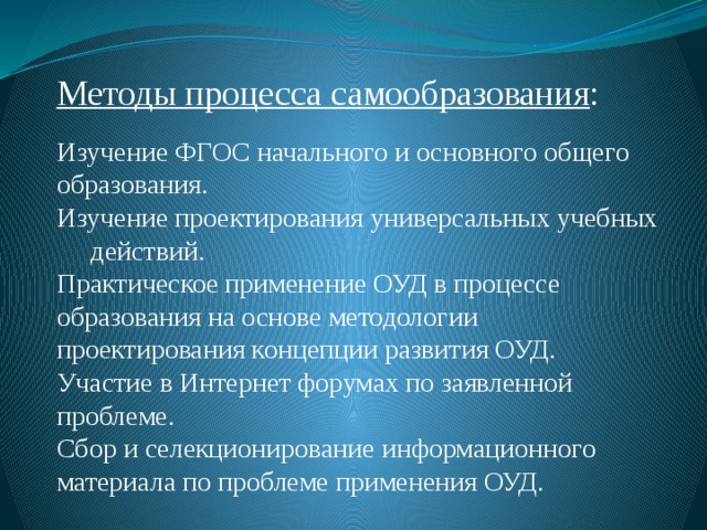 Методы процесса самообразования : Изучение ФГОС начального и основного общего образования. Изучение проектирования универсальных учебных действий. Практическое применение ОУД в процессе образования на основе методологии проектирования концепции развития ОУД. Участие в Интернет форумах по заявленной проблеме. Сбор и селекционирование информационного материала по проблеме применения ОУД. 