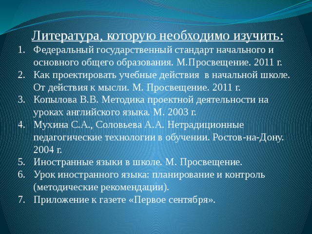  Литература, которую необходимо изучить: Федеральный государственный стандарт начального и основного общего образования. М.Просвещение. 2011 г. Как проектировать учебные действия в начальной школе. От действия к мысли. М. Просвещение. 2011 г. Копылова В.В. Методика проектной деятельности на уроках английского языка. М. 2003 г. Мухина С.А., Соловьева А.А. Нетрадиционные педагогические технологии в обучении. Ростов-на-Дону. 2004 г. Иностранные языки в школе. М. Просвещение. Урок иностранного языка: планирование и контроль (методические рекомендации). Приложение к газете «Первое сентября». 