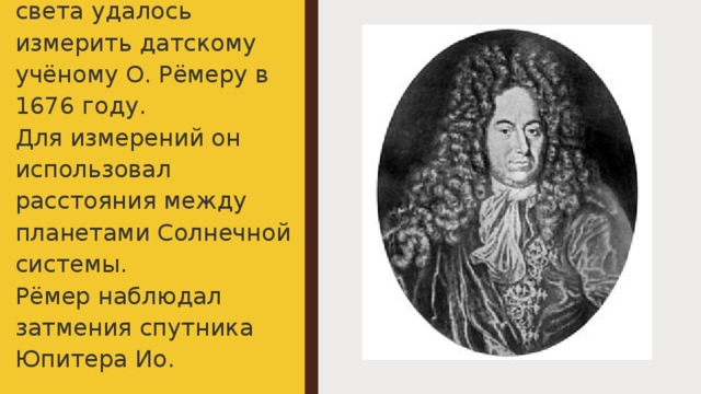 Впервые скорость света удалось измерить датскому учёному О. Рёмеру в 1676 году.  Для измерений он использовал расстояния между планетами Солнечной системы.  Рёмер наблюдал затмения спутника Юпитера Ио. 