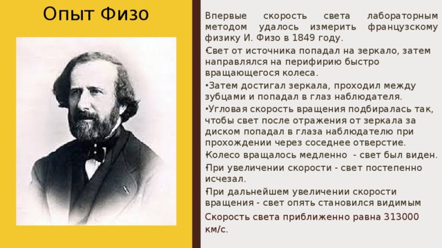 Опыт Физо Впервые скорость света лабораторным методом удалось измерить французскому физику И. Физо в 1849 году. Свет от источника попадал на зеркало, затем направлялся на перифирию быстро вращающегося колеса.   Затем достигал зеркала, проходил между зубцами и попадал в глаз наблюдателя.   Угловая скорость вращения подбиралась так, чтобы свет после отражения от зеркала за диском попадал в глаза наблюдателю при прохождении через соседнее отверстие. Колесо вращалось медленно  - свет был виден. При увеличении скорости - свет постепенно исчезал. При дальнейшем увеличении скорости вращения - свет опять становился видимым Скорость света приближенно равна 313000 км/с. 