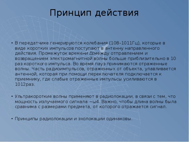 Принцип действия   В передатчике генерируются колебания (108–1011Гц), которые в виде коротких импульсов поступают в антенну направленного действия. Промежуток времени ∆tмежду отправлением и возвращением электромагнитной волны больше приблизительно в 10 раз короткого импульса. Во время пауз принимаются отраженные волны. Часть радиоимпульсов, отраженных от объекта, улавливается антенной, которая при помощи переключателя подключается к приемнику, где слабые отраженные импульсы усиливаются в 1012раз. Ультракороткие волны применяют в радиолокации, в связи с тем, что мощность излучаемого сигнала ~ω4. Важно, чтобы длина волны была сравнима с размерами предмета, от которого отражается сигнал. Принципы радиолокации и эхолокации одинаковы. 