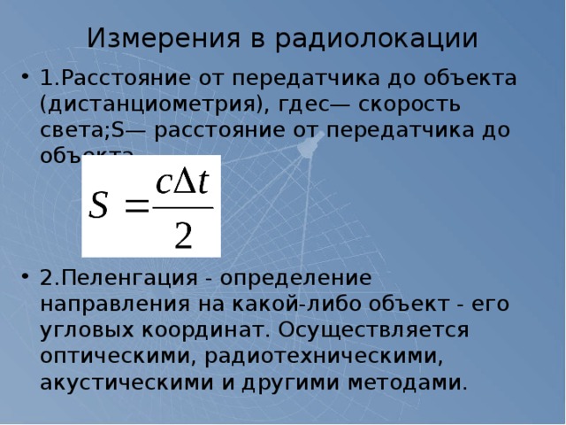 Измерения в радиолокации   1.Расстояние от передатчика до объекта (дистанциометрия), гдеc— скорость света;S— расстояние от передатчика до объекта. 2.Пеленгация - определение направления на какой-либо объект - его угловых координат. Осуществляется оптическими, радиотехническими, акустическими и другими методами. 