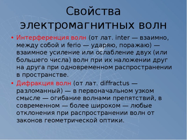 Свойства электромагнитных волн Интерференция волн (от лат. inter — взаимно, между собой и ferio — ударяю, поражаю) — взаимное усиление или ослабление двух (или большего числа) волн при их наложении друг на друга при одновременном распространении в пространстве. Дифракция волн (от лат. diffractus — разломанный) — в первоначальном узком смысле — огибание волнами препятствий, в современном — более широком — любые отклонения при распространении волн от законов геометрической оптики. 