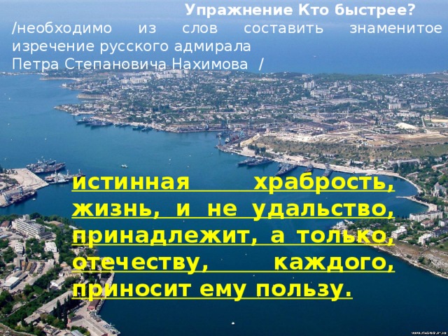  Упражнение Кто быстрее? /необходимо из слов составить знаменитое изречение русского адмирала Петра Степановича Нахимова / истинная храбрость, жизнь, и не удальство, принадлежит, а только, отечеству, каждого, приносит ему пользу. 