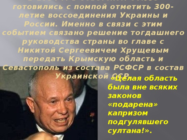 В 1954 г. в Советском Союзе готовились с помпой отметить 300-летие воссоединения Украины и России. Именно в связи с этим событием связано решение тогдашнего руководства страны во главе с Никитой Сергеевичем Хрущевым передать Крымскую область и Севастополь из состава РСФСР в состав Украинской ССР.  « Целая область была вне всяких законов «подарена» капризом подгулявшего султана! ». 