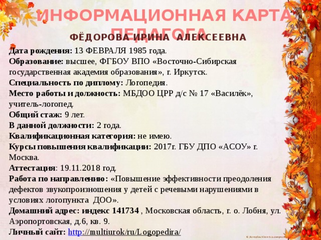 ИНФОРМАЦИОННАЯ КАРТА ПЕДАГОГА   ФЁДОРОВА ИРИНА АЛЕКСЕЕВНА Дата рождения: 13 ФЕВРАЛЯ 1985 года. Образование: высшее, ФГБОУ ВПО «Восточно-Сибирская государственная академия образования», г. Иркутск. Специальность по диплому: Логопедия. Место работы и должность: МБДОО ЦРР д/с № 17 «Василёк», учитель-логопед. Общий стаж: 9 лет. В данной должности: 2 года. Квалификационная категория: не имею. Курсы повышения квалификации: 2017г. ГБУ ДПО «АСОУ» г. Москва. Аттестация : 19.11.2018 год. Работа по направлению: «Повышение эффективности преодоления дефектов звукопроизношения у детей с речевыми нарушениями в условиях логопункта  ДОО». Домашний адрес: индекс 141734 , Московская область, г. о. Лобня, ул. Аэропортовская, д.6, кв. 9. Личный сайт: http ://multiurok/ru/Logopedira/  