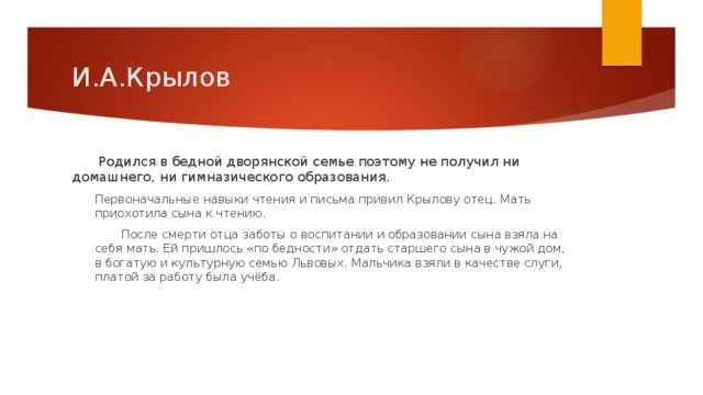 И.А.Крылов  Родился в бедной дворянской семье поэтому не получил ни домашнего, ни гимназического образования. Первоначальные навыки чтения и письма привил Крылову отец. Мать приохотила сына к чтению.  После смерти отца заботы о воспитании и образовании сына взяла на себя мать. Ей пришлось «по бедности» отдать старшего сына в чужой дом, в богатую и культурную семью Львовых. Мальчика взяли в качестве слуги, платой за работу была учёба. 