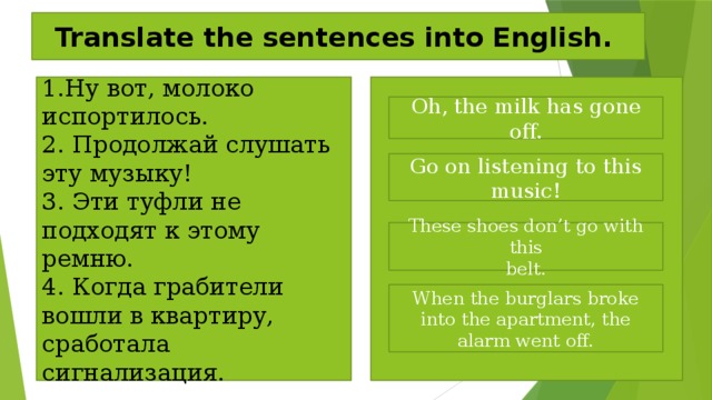 Translate the sentences into English. 1.Ну вот, молоко испортилось. 2. Продолжай слушать эту музыку! 3. Эти туфли не подходят к этому ремню. 4. Когда грабители вошли в квартиру, сработала cигнализация. Oh, the milk has gone off. Go on listening to this music! These shoes don’t go with this belt. When the burglars broke into the apartment, the alarm went off. 