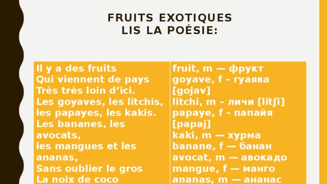 Fruits exotiques  lis la poésie:   Il y a des fruits  Qui viennent de pays  Très très loin d’ici. fruit, m — фрукт  Les goyaves, les litchis,  les papayes, les kakis. goyave, f – гуаява [gojav] Les bananes, les avocats,  les mangues et les ananas, litchi, m – личи [litʃi] Sans oublier le gros  La noix de coco papaye, f – папайя [papaj]  kaki, m — хурма banane, f — банан avocat, m — авокадо mangue, f — манго ananas, m — ананас noix de coco, f — кокос  