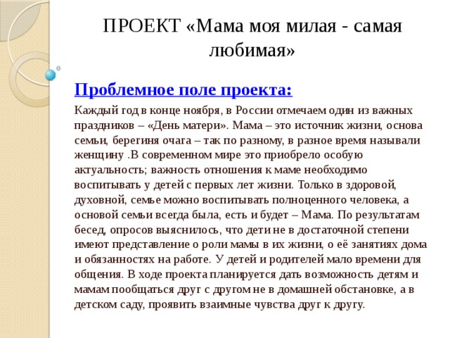 ПРОЕКТ «Мама моя милая - самая любимая» Проблемное поле проекта: Каждый год в конце ноября, в России отмечаем один из важных праздников – «День матери». Мама – это источник жизни, основа семьи, берегиня очага – так по разному, в разное время называли женщину .В современном мире это приобрело особую актуальность; важность отношения к маме необходимо воспитывать у детей с первых лет жизни. Только в здоровой, духовной, семье можно воспитывать полноценного человека, а основой семьи всегда была, есть и будет – Мама. По результатам бесед, опросов выяснилось, что дети не в достаточной степени имеют представление о роли мамы в их жизни, о её занятиях дома и обязанностях на работе. У детей и родителей мало времени для общения. В ходе проекта планируется дать возможность детям и мамам пообщаться друг с другом не в домашней обстановке, а в детском саду, проявить взаимные чувства друг к другу. 