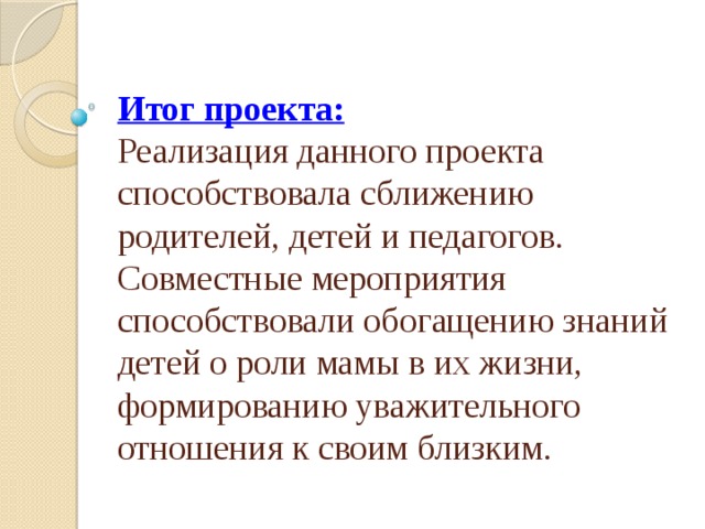 Итог проекта:  Реализация данного проекта способствовала сближению родителей, детей и педагогов. Совместные мероприятия способствовали обогащению знаний детей о роли мамы в их жизни, формированию уважительного отношения к своим близким. 