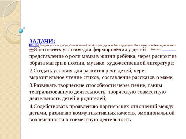   ЦЕЛЬ:  Создать условия для углубления знаний детей о культуре семейных традициях. Воспитывать любовь и уважение к матери, умение ценить её заботу о близких.        ЗАДАЧИ: 1. Обеспечить условия для формирования у детей представление о роли мамы в жизни ребёнка, через раскрытие образа матери в поэзии, музыке, художественной литературе; 2.Создать условия для развития речи детей, через выразительное чтение стихов, составление рассказов о маме; 3.Развивать творческие способности через пение, танцы, театрализованную деятельность, творческую совместную деятельность детей и родителей; 4.Содействовать проявлению партнерских отношений между детьми, развитию коммуникативных качеств, эмоциональной вовлеченности в совместную деятельность. 