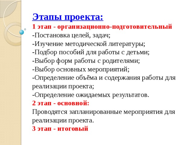 Этапы проекта:  1 этап - организационно-подготовительный  -Постановка целей, задач;  -Изучение методической литературы;  -Подбор пособий для работы с детьми;  -Выбор форм работы с родителями;  -Выбор основных мероприятий;  -Определение объёма и содержания работы для реализации проекта;  -Определение ожидаемых результатов.  2 этап - основной:  Проводятся запланированные мероприятия для реализации проекта.  3 этап - итоговый   