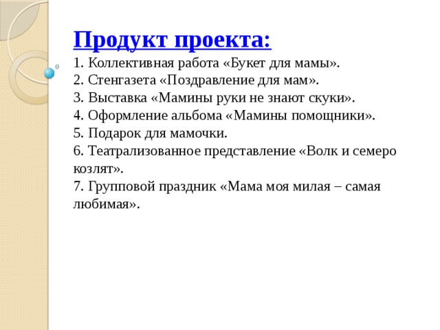 Продукт проекта:  1. Коллективная работа «Букет для мамы».  2. Стенгазета «Поздравление для мам».  3. Выставка «Мамины руки не знают скуки».  4. Оформление альбома «Мамины помощники».  5. Подарок для мамочки.  6. Театрализованное представление «Волк и семеро козлят».  7. Групповой праздник «Мама моя милая – самая любимая». 