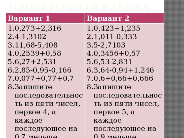 Проверочная работа Вариант 1 Вариант 2 0,273+2,316 4-1,3102 11,68-5,408 0,2539+0,58 6,27+2,531 2,85-0,95-0,166 0,077+0,77+0,7 Запишите последовательность из пяти чисел, первое 4, а каждое последующее на 0,7 меньше предыдущего 0,423+1,235 1,011-0,333 5-2,7103 0,3456+0,57 6,53-2,831 3,64-0,94+1,246 0,6+0,66+0,666 Запишите последовательность из пяти чисел, первое 5, а каждое последующее на 0,9 меньше предыдущего 