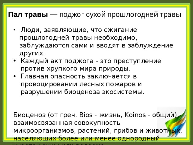 Пал травы  — поджог сухой прошлогодней травы  Люди, заявляющие, что сжигание прошлогодней травы необходимо, заблуждаются сами и вводят в заблуждение других. Каждый акт поджога - это преступление против хрупкого мира природы. Главная опасность заключается в провоцировании лесных пожаров и разрушении биоценоза экосистемы. Биоценоз (от греч. Bios - жизнь, Koinos - общий) - взаимосвязанная совокупность микроорганизмов, растений, грибов и животных, населяющих более или менее однородный участок суши или водоема 