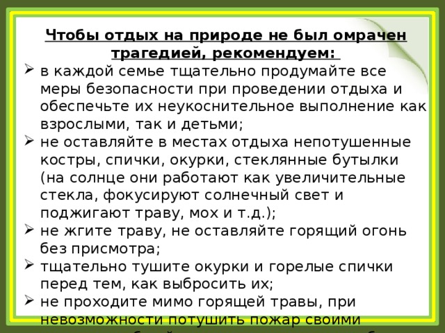 Чтобы отдых на природе не был омрачен трагедией, рекомендуем: в каждой семье тщательно продумайте все меры безопасности при проведении отдыха и обеспечьте их неукоснительное выполнение как взрослыми, так и детьми; не оставляйте в местах отдыха непотушенные костры, спички, окурки, стеклянные бутылки (на солнце они работают как увеличительные стекла, фокусируют солнечный свет и поджигают траву, мох и т.д.); не жгите траву, не оставляйте горящий огонь без присмотра; тщательно тушите окурки и горелые спички перед тем, как выбросить их; не проходите мимо горящей травы, при невозможности потушить пожар своими силами, сообщайте о возгораниях в службу спасения «112». 