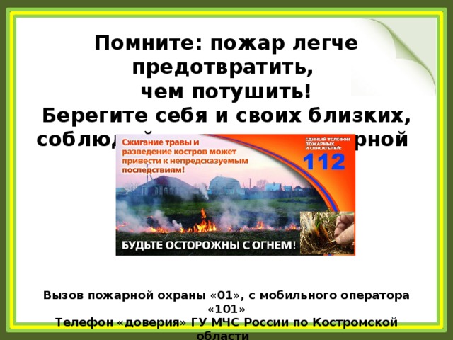 Помните: пожар легче предотвратить, чем потушить! Берегите себя и своих близких, соблюдайте правила пожарной    безопасности!    Вызов пожарной охраны «01», с мобильного оператора «101» Телефон «доверия» ГУ МЧС России по Костромской области   8 (4942) 493-693 