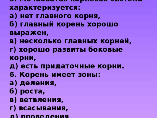  5. Мочковатая корневая система характеризуется:  а) нет главного корня,  б) главный корень хорошо выражен,  в) несколько главных корней,  г) хорошо развиты боковые корни,  д) есть придаточные корни.  6. Корень имеет зоны:  а) деления,  б) роста,  в) ветвления,  г) всасывания,  д) проведения   
