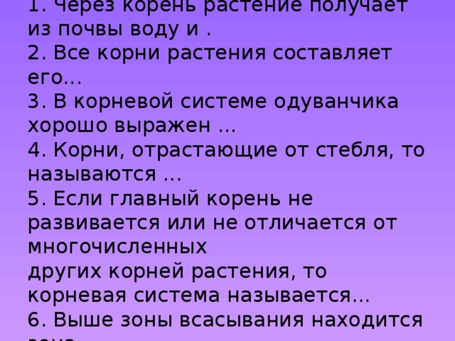 Допишите предложения:  1. Через корень растение получает из почвы воду и .  2. Все корни растения составляет его...  3. В корневой системе одуванчика хорошо выражен ...  4. Корни, отрастающие от стебля, то называются ...  5. Если главный корень не развивается или не отличается от многочисленных  других корней растения, то корневая система называется...  6. Выше зоны всасывания нахо­дится зона ...   