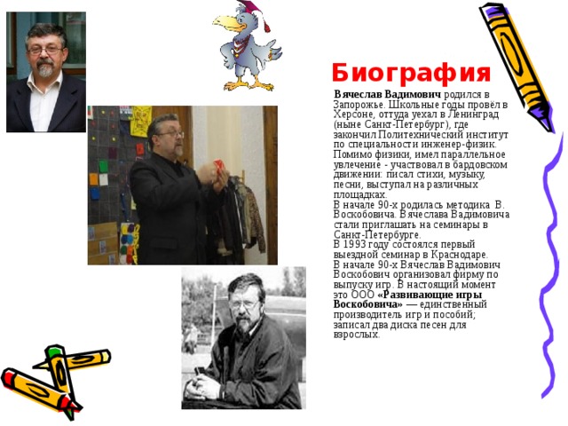  Биография  Вячеслав Вадимович родился в Запорожье. Школьные годы провёл в Херсоне, оттуда уехал в Ленинград (ныне Санкт-Петербург), где закончил Политехнический институт по специальности инженер-физик. Помимо физики, имел параллельное увлечение - участвовал в бардовском движении: писал стихи, музыку, песни, выступал на различных площадках.  В начале 90-х родилась методика В. Воскобовича. Вячеслава Вадимовича стали приглашать на семинары в Санкт-Петербурге.  В 1993 году состоялся первый выездной семинар в Краснодаре.  В начале 90-х Вячеслав Вадимович Воскобович организовал фирму по выпуску игр. В настоящий момент это ООО «Развивающие игры Воскобовича» — единственный производитель игр и пособий; записал два диска песен для взрослых.   