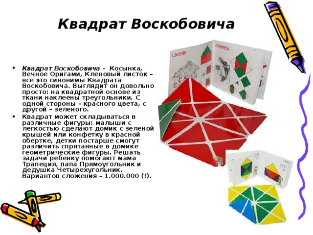  Квадрат Воскобовича Квадрат Воскобовича - Косынка, Вечное Оригами, Кленовый листок – все это синонимы Квадрата Воскобовича. Выглядит он довольно просто: на квадратной основе из ткани наклеены треугольники. С одной стороны – красного цвета, с другой – зеленого. Квадрат может складываться в различные фигуры: малыши с легкостью сделают домик с зеленой крышей или конфетку в красной обертке, детки постарше смогут различить спрятанные в домике геометрические фигуры. Решать задачи ребенку помогают мама Трапеция, папа Прямоугольник и дедушка Четырехугольник. Вариантов сложения – 1.000.000 (!). 