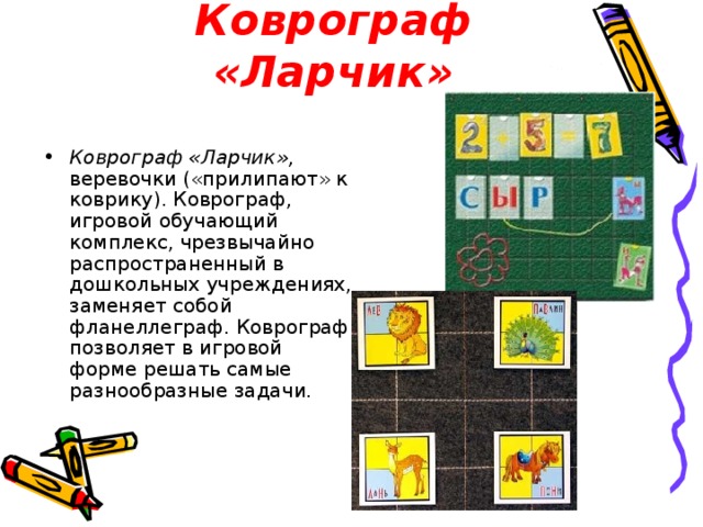 Коврограф «Ларчик» Коврограф «Ларчик», веревочки («прилипают» к коврику). Коврограф, игровой обучающий комплекс, чрезвычайно распространенный в дошкольных учреждениях, заменяет собой фланеллеграф. Коврограф позволяет в игровой форме решать самые разнообразные задачи. 