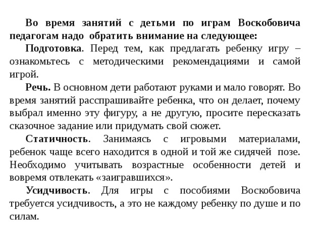 Во время занятий с детьми по играм Воскобовича педагогам надо обратить внимание на следующее: Подготовка . Перед тем, как предлагать ребенку игру – ознакомьтесь с методическими рекомендациями и самой игрой. Речь. В основном дети работают руками и мало говорят. Во время занятий расспрашивайте ребенка, что он делает, почему выбрал именно эту фигуру, а не другую, просите пересказать сказочное задание или придумать свой сюжет. Статичность . Занимаясь с игровыми материалами, ребенок чаще всего находится в одной и той же сидячей позе. Необходимо учитывать возрастные особенности детей и вовремя отвлекать «заигравшихся». Усидчивость . Для игры с пособиями Воскобовича требуется усидчивость, а это не каждому ребенку по душе и по силам. 