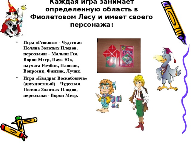 Каждая игра занимает определенную область в Фиолетовом Лесу и имеет своего персонажа:   Игра «Геоконт» - Чудесная Поляна Золотых Плодов, персонажи – Малыш Гео, Ворон Метр, Паук Юк, паучата Ромбик, Плюсик, Вопросик, Фантик, Лучик. Игра «Квадрат Воскобовича» (двухцветный) – Чудесная Поляна Золотых Плодов, персонажи - Ворон Метр. 