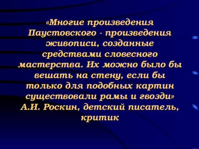 «Многие произведения Паустовского - произведения живописи, созданные средствами словесного мастерства. Их можно было бы вешать на стену, если бы только для подобных картин существовали рамы и гвозди»  А.И. Роскин, детский писатель,  критик  