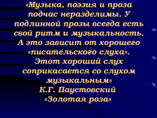 «Музыка, поэзия и проза подчас неразделимы. У подлинной прозы всегда есть свой ритм и музыкальность. А это зависит от хорошего «писательского слуха». Этот хороший слух соприкасается со слухом музыкальным»  К.Г. Паустовский  «Золотая роза»      