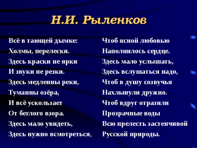 Н.И. Рыленков Всё в тающей дымке: Холмы, перелески. Здесь краски не ярки И звуки не резки. Здесь медленны реки, Туманны озёра, И всё ускользает От беглого взора. Здесь мало увидеть, Здесь нужно всмотреться , Чтоб ясной любовью Наполнилось сердце. Здесь мало услышать, Здесь вслушаться надо, Чтоб в душу созвучья Нахлынули дружно. Чтоб вдруг отразили Прозрачные воды Всю прелесть застенчивой Русской природы. 