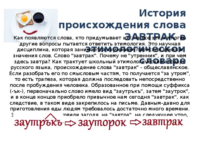 История происхождения слова ЗАВТРАК в этимологическом словаре Как появляются слова, кто придумывает их? На все эти и многие другие вопросы пытается ответить этимология. Это научная дисциплина, которая занимается изучением происхождения и значения слов. Слово 