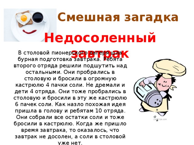 Смешная загадка Недосоленный завтрак В столовой пионерского лагеря шла бурная подготовка завтрака. Ребята второго отряда решили подшутить над остальными. Они пробрались в столовую и бросили в огромную кастрюлю 4 пачки соли. Не дремали и дети 4 отряда. Они тоже пробрались в столовую и бросили в эту же кастрюлю 6 пачек соли. Как назло похожая идея пришла в голову и ребятам 10 отряда. Они собрали все остатки соли и тоже бросили в кастрюлю. Когда же пришло время завтрака, то оказалось, что завтрак не досолен, а соли в столовой уже нет. Какое блюдо подавали на завтрак в лагере? 