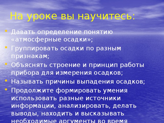 На уроке вы научитесь: Давать определение понятию «атмосферные осадки»; Группировать осадки по разным признакам; Объяснять строение и принцип работы прибора для измерения осадков; Называть причины выпадения осадков; Продолжите формировать умения использовать разные источники информации, анализировать, делать выводы, находить и высказывать необходимые аргументы во время дискуссии. 