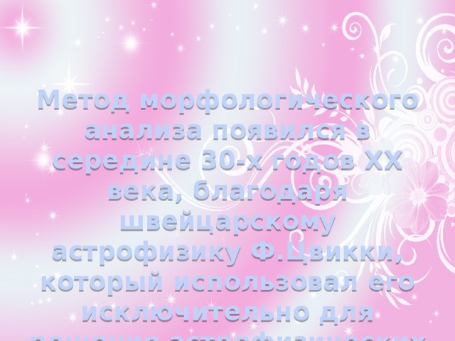   Метод морфологического анализа появился в середине 30-х годов XX века, благодаря швейцарскому астрофизику Ф.Цвикки, который использовал его исключительно для решения астрофизических задач.    