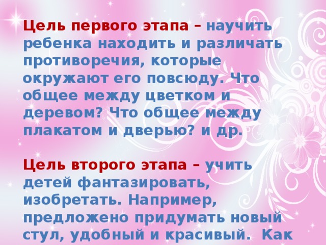 Цель первого этапа –  научить ребенка находить и различать противоречия, которые окружают его повсюду. Что общее между цветком и деревом? Что общее между плакатом и дверью? и др.  Цель второго этапа – учить детей фантазировать, изобретать. Например, предложено придумать новый стул, удобный и красивый. Как выжить на необитаемом острове, где есть только коробки со жвачками? 