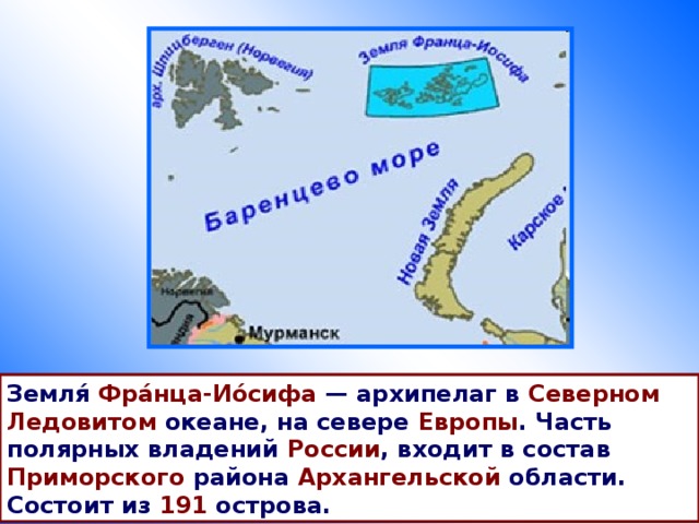 Земля́ Фра́нца-Ио́сифа  — архипелаг в Северном Ледовитом океане, на севере Европы . Часть полярных владений России , входит в состав Приморского района Архангельской области. Состоит из 191 острова. 
