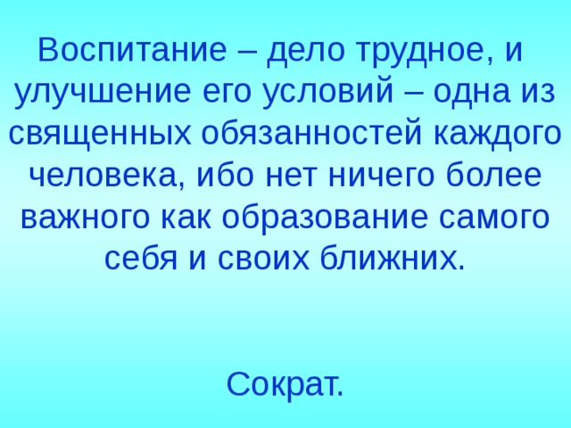 Воспитание – дело трудное, и улучшение его условий – одна из священных обязанностей каждого человека, ибо нет ничего более важного как образование самого себя и своих ближних.  Сократ. 