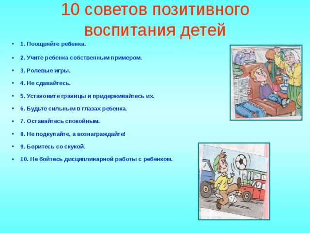 10 советов позитивного воспитания детей   1. Поощряйте ребенка.   2. Учите ребенка собственным примером.   3. Ролевые игры.   4. Не сдавайтесь.   5. Установите границы и придерживайтесь их.   6. Будьте сильным в глазах ребенка.   7. Оставайтесь спокойным.   8. Не подкупайте, а вознаграждайте!   9. Боритесь со скукой.   10. Не бойтесь дисциплинарной работы с ребенком.       