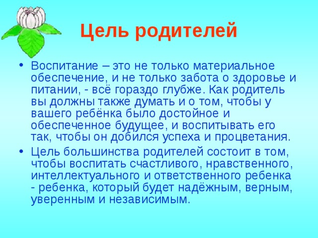 Цель родителей Воспитание – это не только материальное обеспечение, и не только забота о здоровье и питании, - всё гораздо глубже. Как родитель вы должны также думать и о том, чтобы у вашего ребёнка было достойное и обеспеченное будущее, и воспитывать его так, чтобы он добился успеха и процветания. Цель большинства родителей состоит в том, чтобы воспитать счастливого, нравственного, интеллектуального и ответственного ребенка - ребенка, который будет надёжным, верным, уверенным и независимым. 