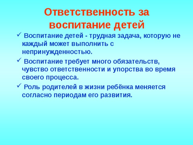 Ответственность за воспитание детей    Воспитание детей - трудная задача, которую не каждый может выполнить с непринужденностью.  Воспитание требует много обязательств, чувство ответственности и упорства во время своего процесса.  Роль родителей в жизни ребёнка меняется согласно периодам его развития.    