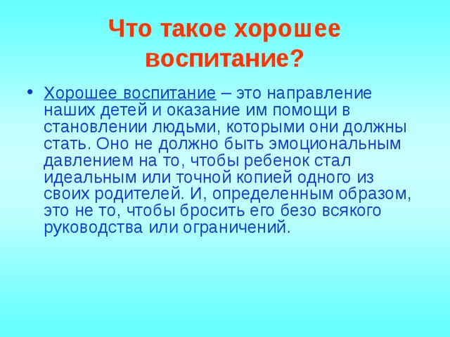 Что такое хорошее воспитание? Хорошее воспитание – это направление наших детей и оказание им помощи в становлении людьми, которыми они должны стать. Оно не должно быть эмоциональным давлением на то, чтобы ребенок стал идеальным или точной копией одного из своих родителей. И, определенным образом, это не то, чтобы бросить его безо всякого руководства или ограничений.     