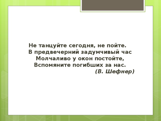 Не танцуйте сегодня, не пойте.   В предвечерний задумчивый час   Молчаливо у окон постойте,   Вспомяните погибших за нас.    (В. Шефнер) 