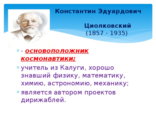  Константин Эдуардович  Циолковский   (1857 - 1935)  - основоположник космонавтики; учитель из Калуги, хорошо знавший физику, математику, химию, астрономию, механику; является автором проектов дирижаблей. 