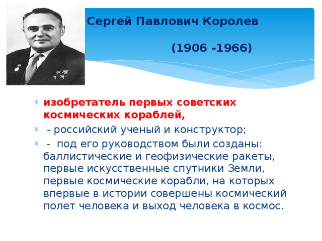  Сергей Павлович Королев  (1906 -1966) изобретатель первых советских космических кораблей,  - российский ученый и конструктор;  - под его руководством были созданы: баллистические и геофизические ракеты, первые искусственные спутники Земли, первые космические корабли, на которых впервые в истории совершены космический полет человека и выход человека в космос. 