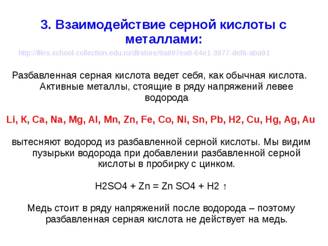 3. Взаимодействие серной кислоты с металлами: http://files.school-collection.edu.ru/dlrstore/9a897ea8-64e1-3877-def6-aba91 Разбавленная серная кислота ведет себя, как обычная кислота. Активные металлы, стоящие в ряду напряжений левее водорода Li, К, Ca, Na, Mg, Al, Mn, Zn, Fe, Co, Ni, Sn, Pb, H2, Cu, Hg, Ag, Au вытесняют водород из разбавленной серной кислоты. Мы видим пузырьки водорода при добавлении разбавленной серной кислоты в пробирку с цинком. H2SO4 + Zn = Zn SO4 + H2 ↑ Медь стоит в ряду напряжений после водорода – поэтому разбавленная серная кислота не действует на медь. 